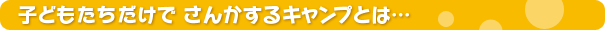 子どもたちだけでさんかするキャンプとは・・・