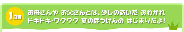 1日目。お母さんや お父さんとは、少しのあいだ おわかれ
ドキドキ・ワクワク 夏のぼうけんの はじまりだよ!